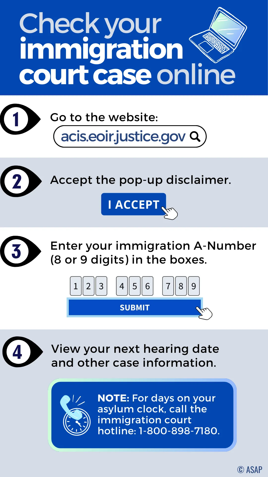 Check your immigration court case online. Go to the website: acis.eoir.justice.gov. Accept the pop-up disclaimer: I Accept. Enter your immigration A-Number (8 or 9 digits) in the boxes. View your next hearing date and other case information. NOTE: For days on your asylum clock, call the immigration court hotline: 1-800-898-7180.