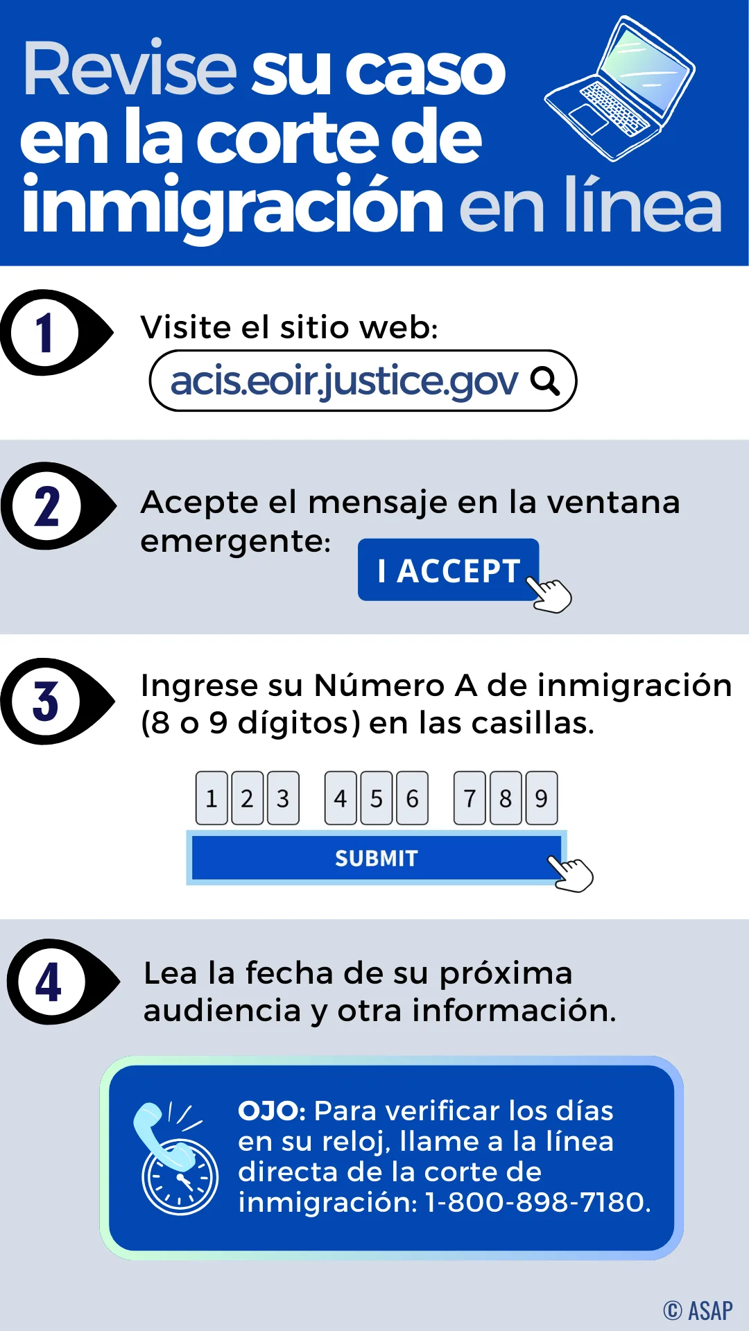 Revise su caso en la corte de inmigración en línea. Visite el sitio web: acis.eoir.justice.gov/es. Acepte el mensaje en la ventana emergente: Acepto. Ingrese su Número A de inmigración (8 o 9 dígitos) en las casillas. Lea la fecha de su próxima audiencia y otra información sobre su caso. OJO: Para verificar los días en su reloj, llame a la línea directa de la corte de inmigración: 1-800-898-7180.